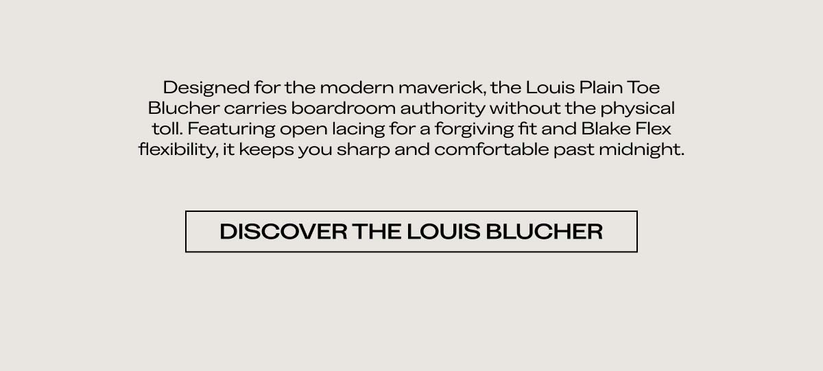 Designed for the modern maverick, the Louis Plain Toe Blucher carries boardroom authority without the physical toll. Featuring open lacing for a forgiving fit and Blake Flex flexibility, it keeps you sharp and comfortable past midnight.  DISCOVER THE LOUIS BLUCHER