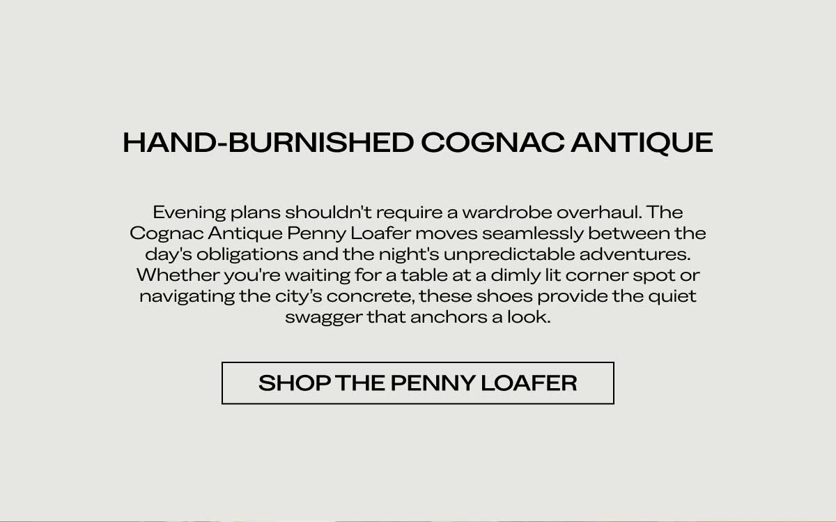 HAND-BURNISHED COGNAC ANTIQUE Evening plans shouldn't require a wardrobe overhaul. The Cognac Antique Penny Loafer moves seamlessly between the day's obligations and the night's unpredictable adventures. Whether you're waiting for a table at a dimly lit corner spot or navigating the city's concrete, these shoes provide the quiet swagger that anchors a look.  [SHOP THE PENNY LOAFER]