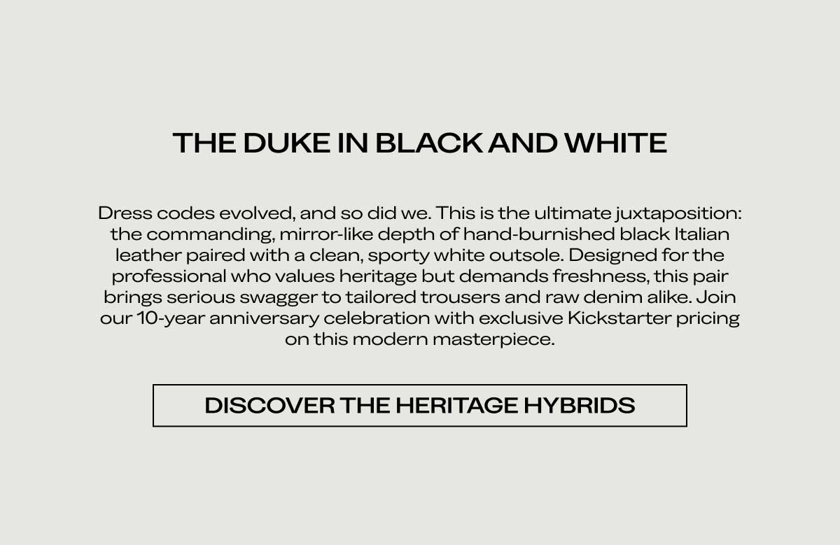 THE DUKE IN BLACK AND WHITE Dress codes evolved, and so did we. This is the ultimate juxtaposition: the commanding, mirror-like depth of hand-burnished black Italian leather paired with a clean, sporty white outsole. Designed for the professional who values heritage but demands freshness, this pair brings serious swagger to tailored trousers and raw denim alike. Join our 10-year anniversary celebration with exclusive Kickstarter pricing on this modern masterpiece.  [DISCOVER THE HERITAGE HYBRIDS]