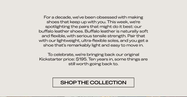 For a decade, we've been obsessed with making shoes that keep up with you. This week, we're spotlighting the pairs that might do it best: our buffalo leather shoes. Buffalo leather is naturally soft and flexible, with serious tensile strength. Pair that with our lightweight, ultra-flexible soles, and you get a shoe that's remarkably light and easy to move in. To celebrate, we're bringing back our original Kickstarter price: $195. Ten years in, some things are still worth going back to. [SHOP THE COLLECTION]
