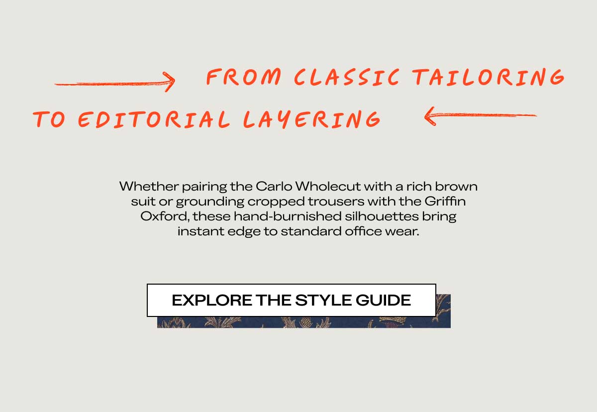 $\longrightarrow$ FROM CLASSIC TAILORINGTO EDITORIAL LAYERING $\longleftarrow$Whether pairing the Carlo Wholecut with a rich brown suit or grounding cropped trousers with the Kurt Monkstrap, these hand-burnished silhouettes bring instant edge to standard office wear.[EXPLORE THE STYLE GUIDE]