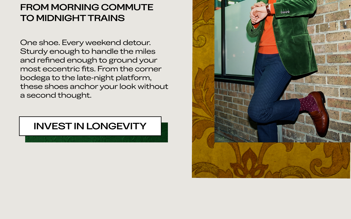 FROM MORNING COMMUTE TO MIDNIGHT TRAINS One shoe. Every weekend detour. Sturdy enough to handle the miles and refined enough to ground your most eccentric fits. From the corner bodega to the late-night platform, these shoes anchor your look without a second thought.  [INVEST IN LONGEVITY]