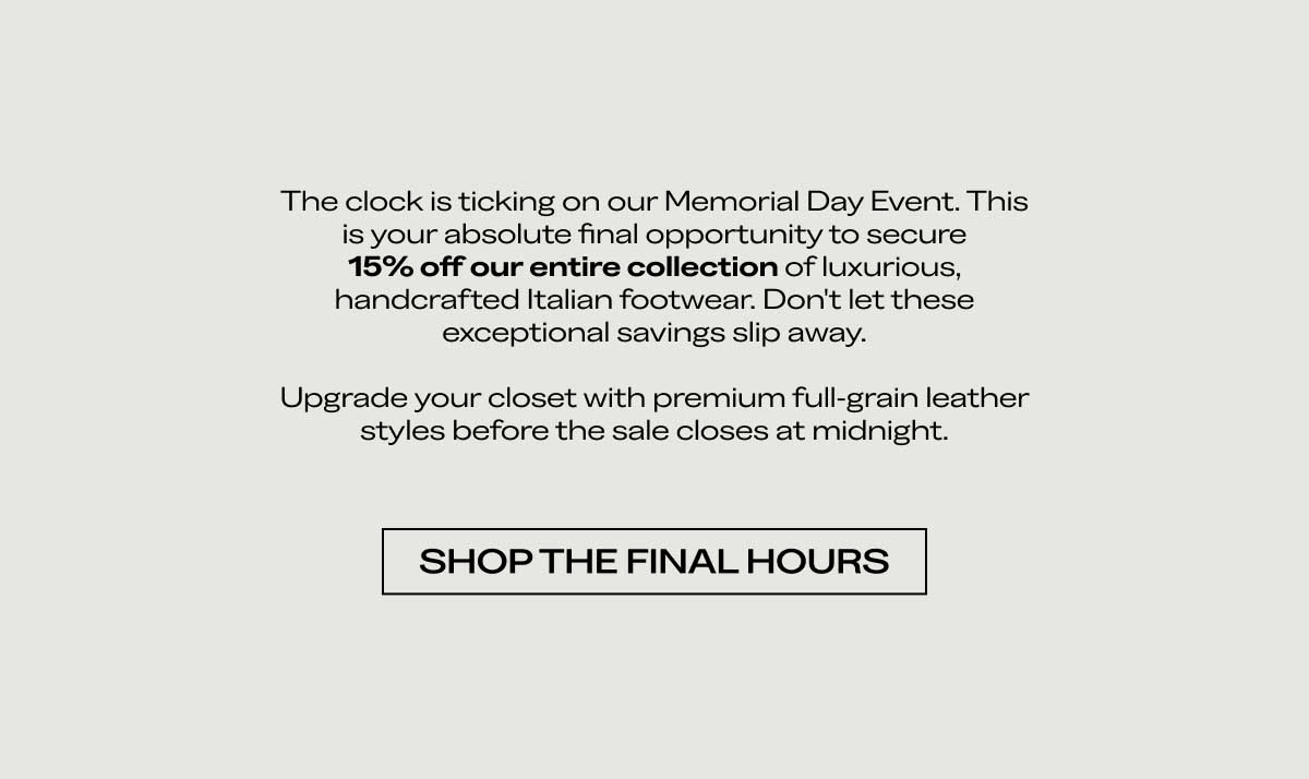 The clock is ticking on our Memorial Day Event. This is your absolute final opportunity to secure 15% off our entire collection of luxurious, handcrafted Italian footwear. Don't let these exceptional savings slip away.  Upgrade your closet with premium full-grain leather styles before the sale closes at midnight.  [SHOP THE FINAL HOURS]