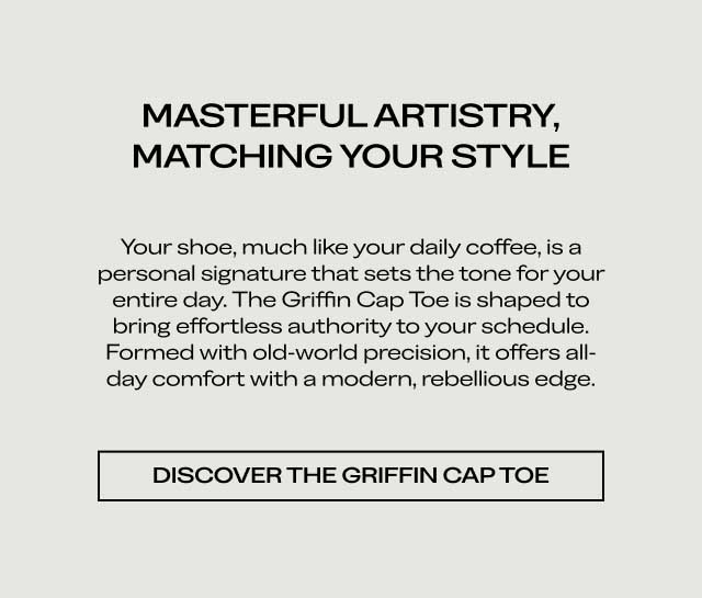 MASTERFUL ARTISTRY, MATCHING YOUR STYLE Your shoe, much like your daily coffee, is a personal signature that sets the tone for your entire day. The Griffin Cap Toe is shaped to bring effortless authority to your schedule. Formed with old-world precision, it offers all-day comfort with a modern, rebellious edge. [DISCOVER THE GRIFFIN CAP TOE]