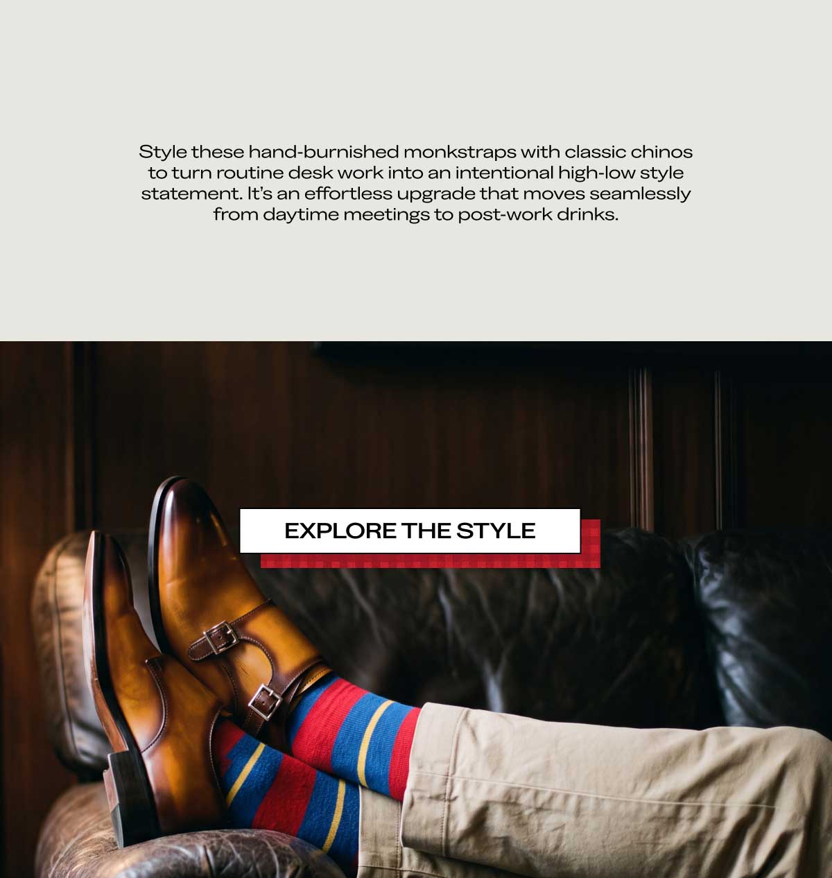 Styling & Details Section  Style these hand-burnished monkstraps with classic chinos to turn routine desk work into an intentional high-low style statement. It's an effortless upgrade that moves seamlessly from daytime meetings to post-work drinks. Explore the Style
