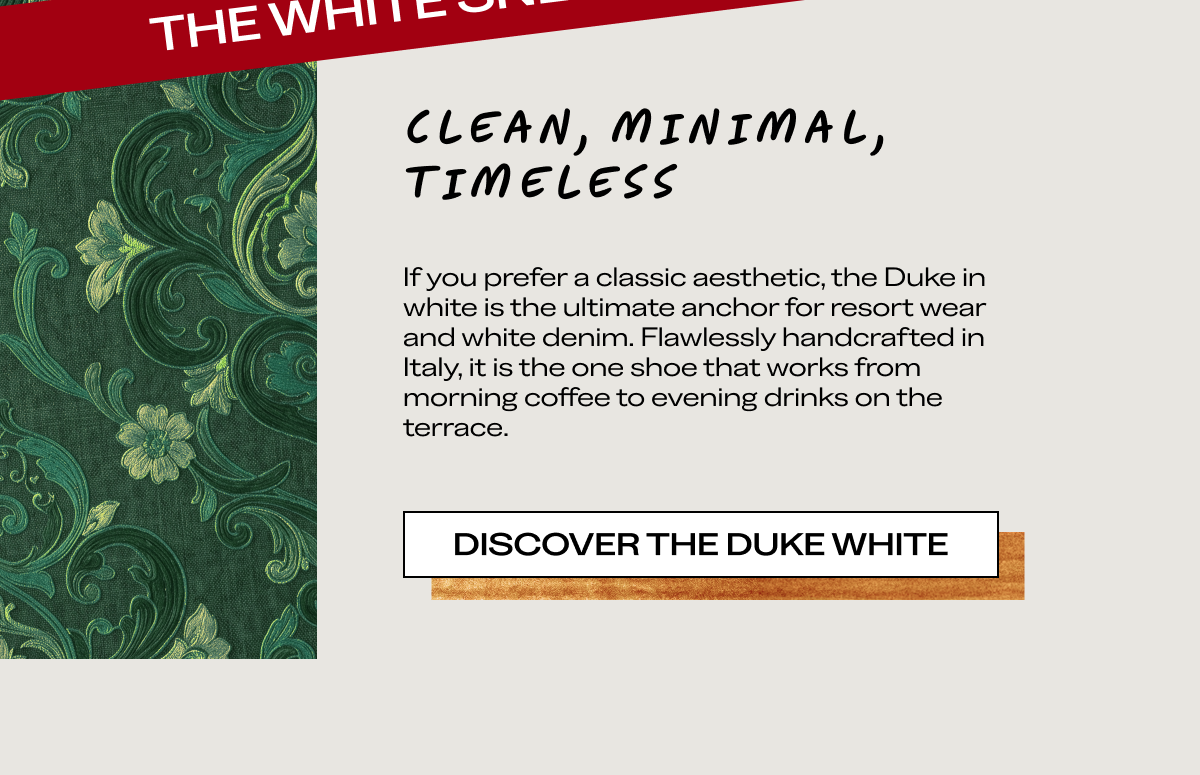 CLEAN, MINIMAL, TIMELESS If you prefer a classic aesthetic, the Duke in white is the ultimate anchor for resort wear and white denim. Flawlessly handcrafted in Italy, it is the one shoe that works from morning coffee to evening drinks on the terrace.  [DISCOVER THE DUKE WHITE]