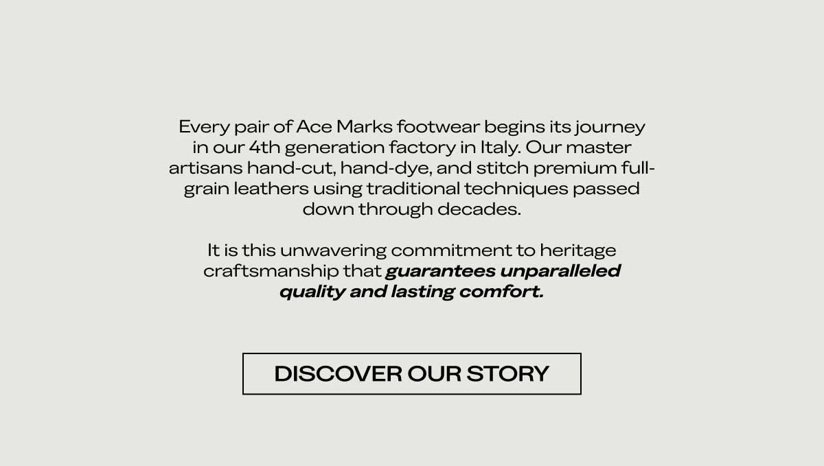 Every pair of Ace Marks footwear begins its journey in our 4th generation factory in Italy. Our master artisans hand-cut, hand-dye, and stitch premium full-grain leathers using traditional techniques passed down through decades.  It is this unwavering commitment to heritage craftsmanship that guarantees unparalleled quality and lasting comfort.  [DISCOVER OUR STORY]