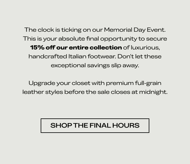 The clock is ticking on our Memorial Day Event. This is your absolute final opportunity to secure 15% off our entire collection of luxurious, handcrafted Italian footwear. Don't let these exceptional savings slip away. Upgrade your closet with premium full-grain leather styles before the sale closes at midnight. [SHOP THE FINAL HOURS]