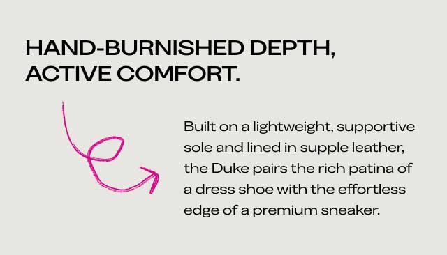 HAND-BURNISHED DEPTH, ACTIVE COMFORT Built on a lightweight, supportive sole and lined in supple leather, the Duke pairs the rich patina of a dress shoe with the effortless edge of a premium sneaker. HAND-BURNISHED DEPTH, ACTIVE COMFORT Built on a lightweight, supportive sole and lined in supple leather, the Duke pairs the rich patina of a dress shoe with the effortless edge of a premium sneaker.