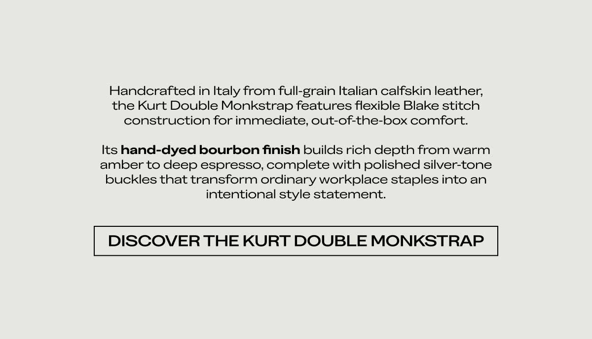 Handcrafted in Italy from full-grain Italian calfskin leather, the Kurt Double Monkstrap features flexible Blake stitch construction for immediate, out-of-the-box comfort.  Its hand-dyed bourbon finish builds rich depth from warm amber to deep espresso, complete with polished silver-tone buckles that transform ordinary workplace staples into an intentional style statement.  [DISCOVER THE KURT DOUBLE MONKSTRAP]