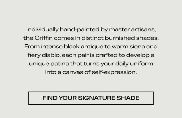 Individually hand-painted by master artisans, the Griffin comes in distinct burnished shades. From intense black antique to warm siena and fiery diablo, each pair is crafted to develop a unique patina that turns your daily uniform into a canvas of self-expression. [FIND YOUR SIGNATURE SHADE]
