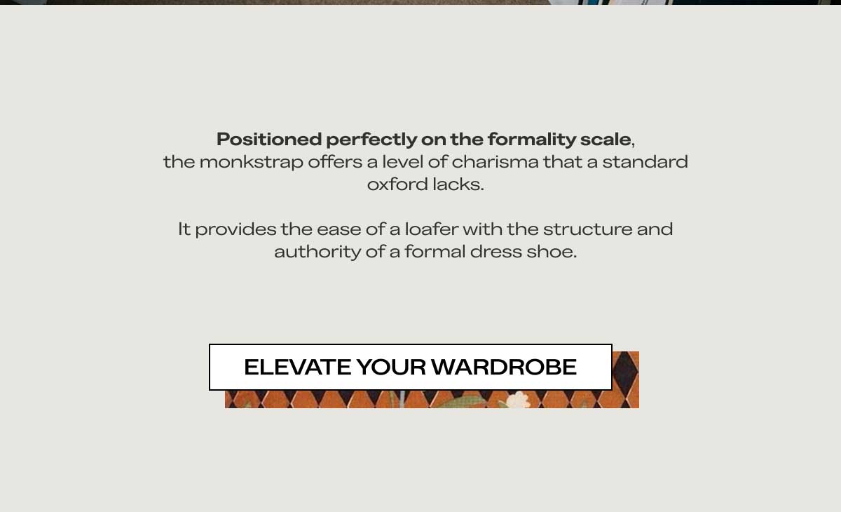 Positioned perfectly on the formality scale, the monkstrap offers a level of charisma that a standard oxford lacks.  It provides the ease of a loafer with the structure and authority of a formal dress shoe. Elevate Your Wardrobe