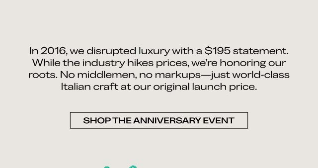 In 2016, we disrupted luxury with a $195 statement. While the industry hikes prices, we’re honoring our roots. No middlemen, no markups—just world-class Italian craft at our original launch price. SHOP THE ANNIVERSARY EVENT