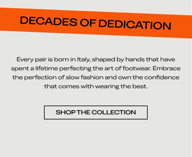 DECADES OF DEDICATION Every pair is born in Italy, shaped by hands that have spent a lifetime perfecting the art of footwear. Embrace the perfection of slow fashion and own the confidence that comes with wearing the best. [SHOP THE COLLECTION]