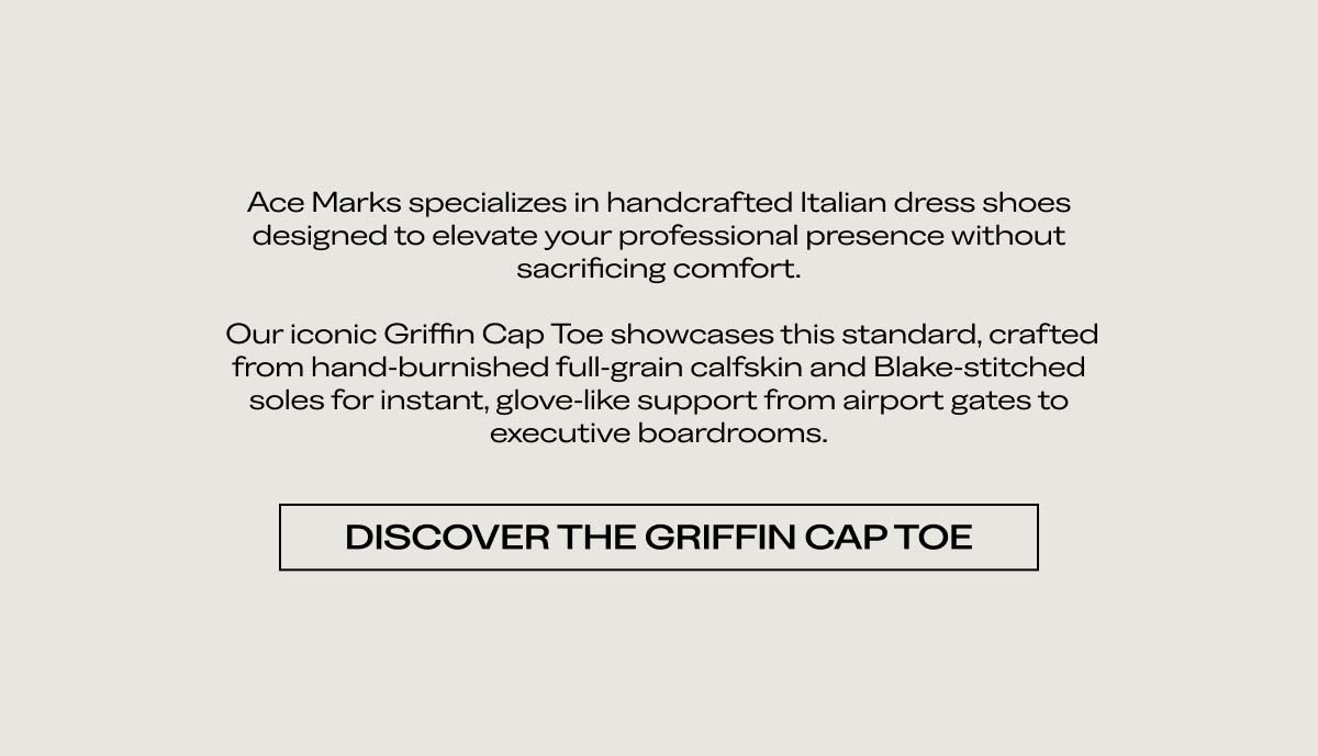 Ace Marks specializes in handcrafted Italian dress shoes designed to elevate your professional presence without sacrificing comfort.  Our iconic Griffin Cap Toe showcases this standard, crafted from hand-burnished full-grain calfskin and Blake-stitched soles for instant, glove-like support from airport gates to executive boardrooms.  [DISCOVER THE GRIFFIN CAP TOE]