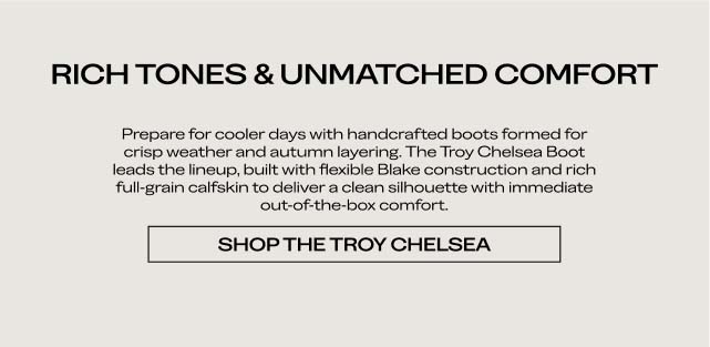 RICH TONES & UNMATCHED COMFORT Prepare for cooler days with handcrafted boots formed for crisp weather and autumn layering. The Troy Chelsea Boot leads the lineup, built with flexible Blake construction and rich full-grain calfskin to deliver a clean silhouette with immediate out-of-the-box comfort. SHOP THE TROY CHELSEA RICH TONES & UNMATCHED COMFORT Prepare for cooler days with handcrafted boots formed for crisp weather and autumn layering. The Troy Chelsea Boot leads the lineup, built with flexible Blake construction and rich full-grain calfskin to deliver a clean silhouette with immediate out-of-the-box comfort. SHOP THE TROY CHELSEA