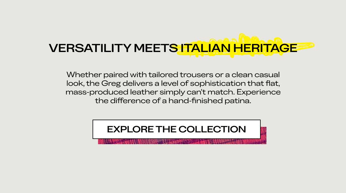 VERSATILITY MEETS ITALIAN HERITAGE Whether paired with tailored trousers or a clean casual look, the Greg delivers a level of sophistication that flat, mass-produced leather simply can't match. Experience the difference of a hand-finished patina.  [EXPLORE THE COLLECTION]