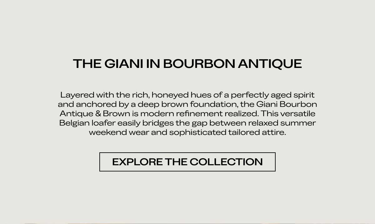 THE GIANI IN BOURBON ANTIQUE Layered with the rich, honeyed hues of a perfectly aged spirit and anchored by a deep brown foundation, the Giani Bourbon Antique & Brown is modern refinement realized. This versatile Belgian loafer easily bridges the gap between relaxed summer weekend wear and sophisticated tailored attire.  [EXPLORE THE COLLECTION]
