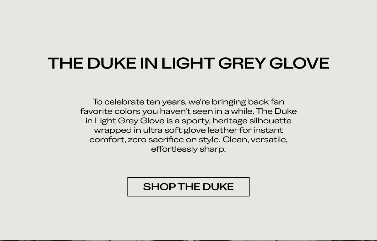 THE DUKE IN LIGHT GREY GLOVE To celebrate ten years, we're bringing back fan favorite colors you haven't seen in a while. The Duke in Light Grey Glove is a sporty, heritage silhouette wrapped in ultra soft glove leather for instant comfort, zero sacrifice on style. Clean, versatile, effortlessly sharp.  [SHOP THE DUKE]