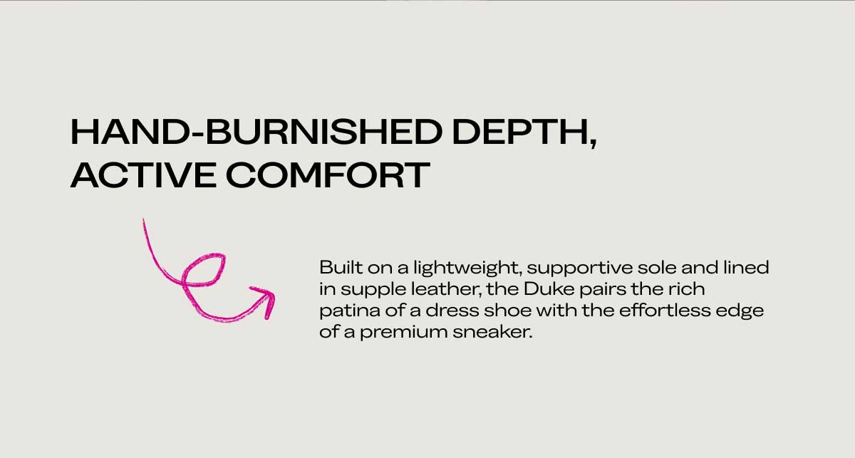 HAND-BURNISHED DEPTH, ACTIVE COMFORT Built on a lightweight, supportive sole and lined in supple leather, the Duke pairs the rich patina of a dress shoe with the effortless edge of a premium sneaker.
