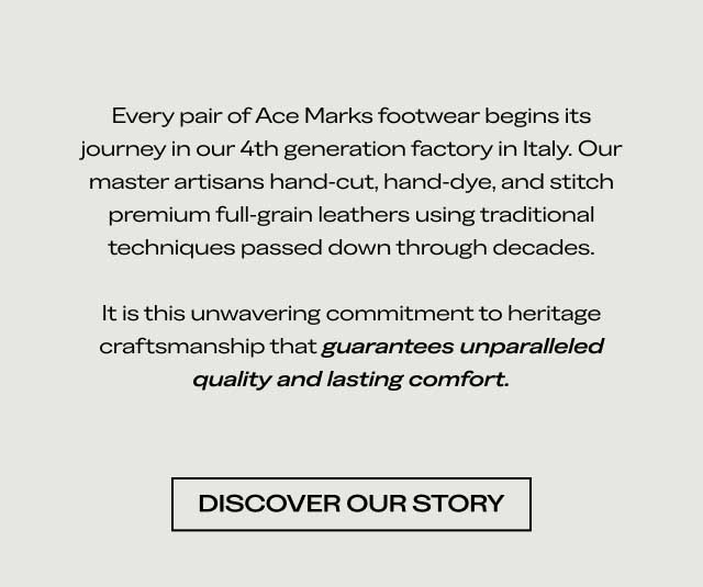 Every pair of Ace Marks footwear begins its journey in our 4th generation factory in Italy. Our master artisans hand-cut, hand-dye, and stitch premium full-grain leathers using traditional techniques passed down through decades. It is this unwavering commitment to heritage craftsmanship that guarantees unparalleled quality and lasting comfort. [DISCOVER OUR STORY]