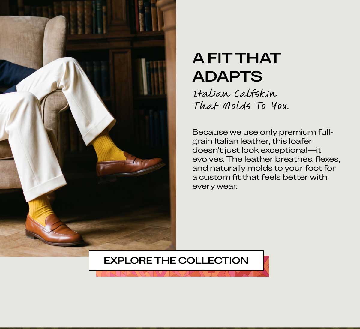 A FIT THAT ADAPTS Italian Calfskin That Molds To You. Because we use only premium full-grain Italian leather, this loafer doesn't just look exceptional—it evolves. The leather breathes, flexes, and naturally molds to your foot for a custom fit that feels better with every wear.  [EXPLORE THE COLLECTION]