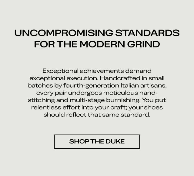 UNCOMPROMISING STANDARDS FOR THE MODERN GRIND Exceptional achievements demand exceptional execution. Handcrafted in small batches by fourth-generation Italian artisans, every pair undergoes meticulous hand-stitching and multi-stage burnishing. You put relentless effort into your craft; your shoes should reflect that same standard. [SHOP THE DUKE]