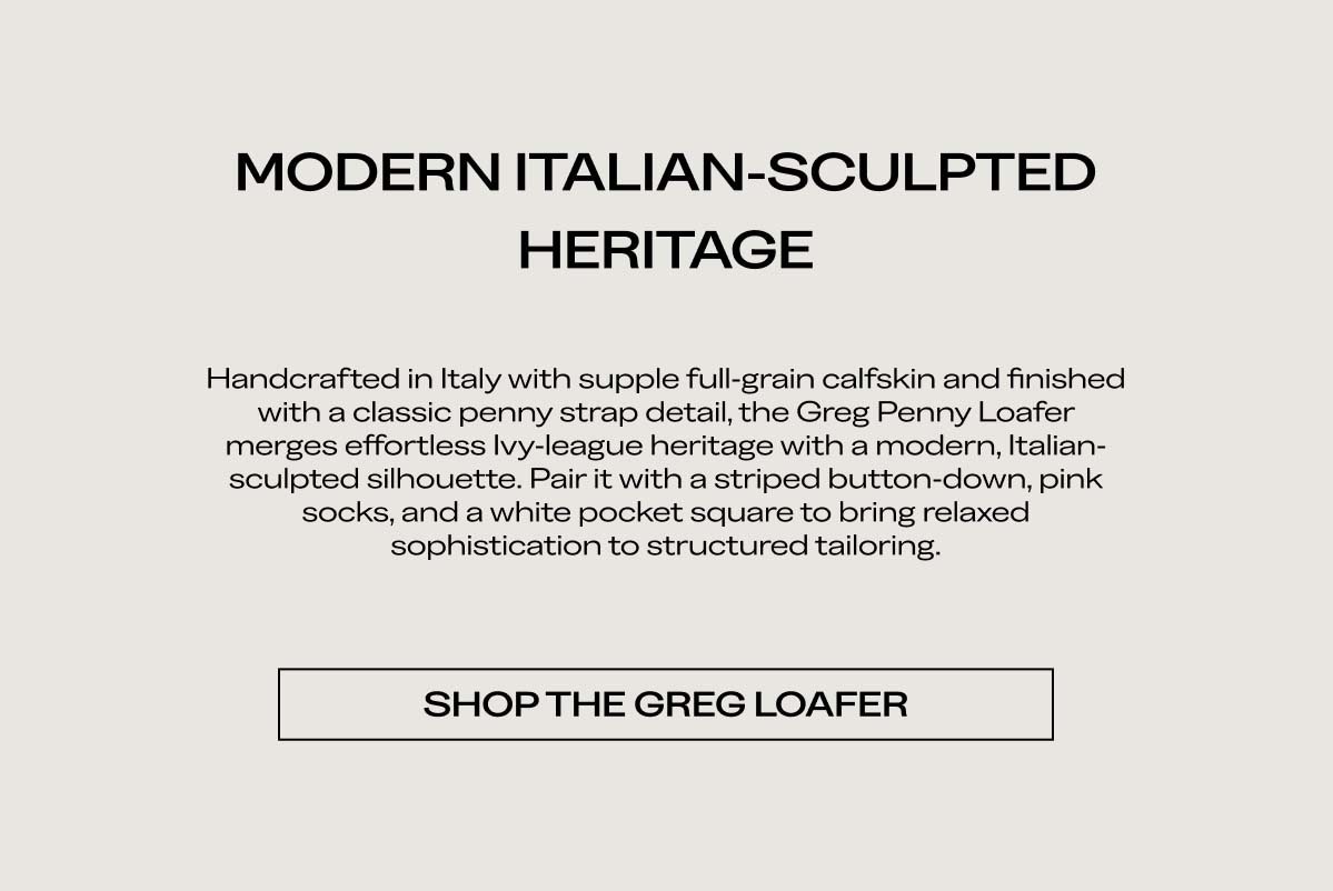 MODERN ITALIAN-SCULPTED HERITAGE   Handcrafted in Italy with supple full-grain calfskin and finished with a classic penny strap detail, the Greg Penny Loafer merges effortless Ivy-league heritage with a modern, Italian-sculpted silhouette. Pair it with a striped button-down, pink socks, and a white pocket square to bring relaxed sophistication to structured tailoring.   SHOP THE GREG LOAFER