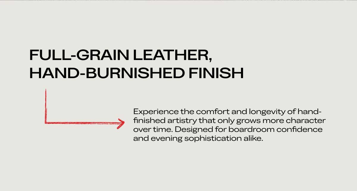 FULL-GRAIN LEATHER, HAND-BURNISHED FINISH Experience the comfort and longevity of hand-finished artistry that only grows more character over time. Designed for boardroom confidence and evening sophistication alike.