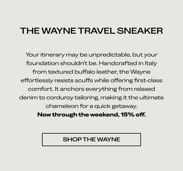 THE WAYNE TRAVEL SNEAKER Your itinerary may be unpredictable, but your foundation shouldn't be. Handcrafted in Italy from textured buffalo leather, the Wayne effortlessly resists scuffs while offering first-class comfort. It anchors everything from relaxed denim to corduroy tailoring, making it the ultimate chameleon for a quick getaway. Now through the weekend, 15% off. [SHOP THE WAYNE]