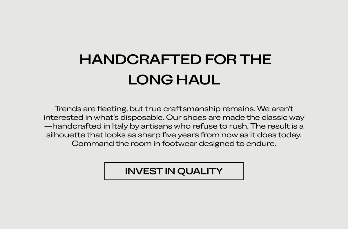 HANDCRAFTED FOR THE LONG HAUL Trends are fleeting, but true craftsmanship remains. We aren't interested in what's disposable. Our shoes are made the classic way—handcrafted in Italy by artisans who refuse to rush. The result is a silhouette that looks as sharp five years from now as it does today. Command the room in footwear designed to endure.  [INVEST IN QUALITY]