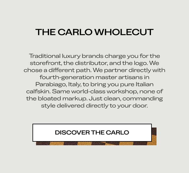 THE CARLO WHOLECUT Traditional luxury brands charge you for the storefront, the distributor, and the logo. We chose a different path. We partner directly with fourth-generation master artisans in Parabiago, Italy, to bring you pure Italian calfskin. Same world-class workshop, none of the bloated markup. Just clean, commanding style delivered directly to your door. [DISCOVER THE CARLO]