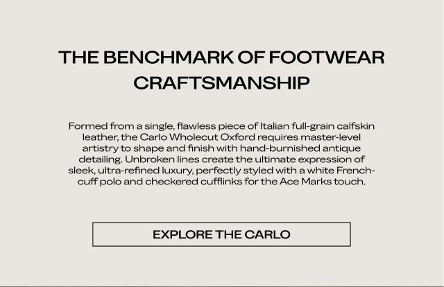 THE BENCHMARK OF FOOTWEAR CRAFTSMANSHIP Formed from a single, flawless piece of Italian full-grain calfskin leather, the Carlo Wholecut Oxford requires master-level artistry to shape and finish with hand-burnished antique detailing. Unbroken lines create the ultimate expression of sleek, ultra-refined luxury, perfectly styled with a white French-cuff polo and checkered cufflinks for the Ace Marks touch. [EXPLORE THE CARLO]