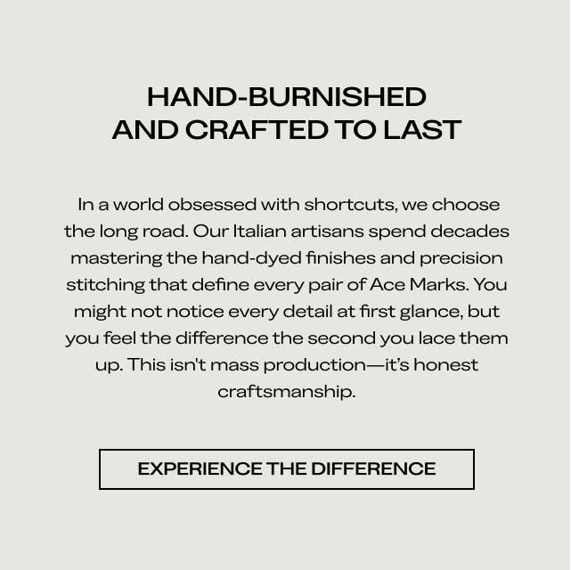 HAND-BURNISHED AND CRAFTED TO LAST In a world obsessed with shortcuts, we choose the long road. Our Italian artisans spend decades mastering the hand-dyed finishes and precision stitching that define every pair of Ace Marks. You might not notice every detail at first glance, but you feel the difference the second you lace them up. This isn't mass production—it's honest craftsmanship. [EXPERIENCE THE DIFFERENCE]