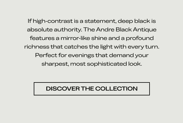 If high-contrast is a statement, deep black is absolute authority. The Andre Black Antique features a mirror-like shine and a profound richness that catches the light with every turn. Perfect for evenings that demand your sharpest, most sophisticated look. [DISCOVER THE COLLECTION]