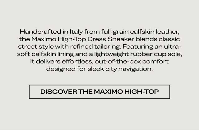 Handcrafted in Italy from full-grain calfskin leather, the Maximo High-Top Dress Sneaker blends classic street style with refined tailoring. Featuring an ultra-soft calfskin lining and a lightweight rubber cup sole, it delivers effortless, out-of-the-box comfort designed for sleek city navigation. [DISCOVER THE MAXIMO HIGH-TOP]