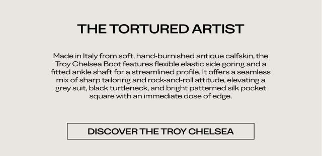 THE TORTURED ARTIST Made in Italy from soft, hand-burnished antique calfskin, the Troy Chelsea Boot features flexible elastic side goring and a fitted ankle shaft for a streamlined profile. It offers a seamless mix of sharp tailoring and rock-and-roll attitude, elevating a grey suit, black turtleneck, and bright patterned silk pocket square with an immediate dose of edge. DISCOVER THE TROY CHELSEA