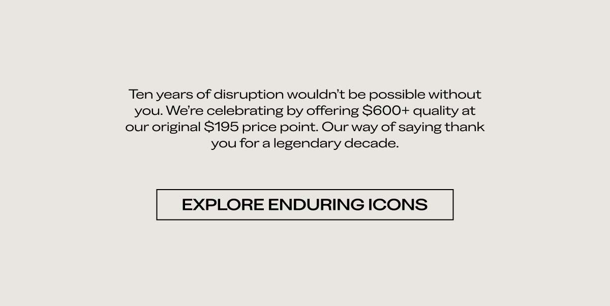 Ten years of disruption wouldn’t be possible without you. We’re celebrating by offering $600+ quality at our original $195 price point. Our way of saying thank you for a legendary decade. EXPLORE ENDURING ICONS