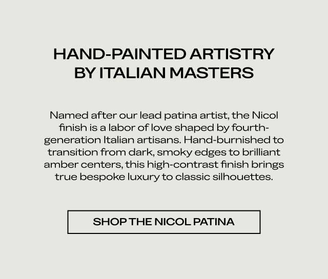 HAND-PAINTED ARTISTRY BY ITALIAN MASTERS Named after our lead patina artist, the Nicol finish is a labor of love shaped by fourth-generation Italian artisans. Hand-burnished to transition from dark, smoky edges to brilliant amber centers, this high-contrast finish brings true bespoke luxury to classic silhouettes. [SHOP THE NICOL PATINA]