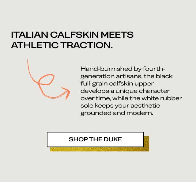 ITALIAN CALFSKIN MEETS ATHLETIC TRACTION. Hand-burnished by fourth-generation artisans, the black full-grain calfskin upper develops a unique character over time, while the white rubber sole keeps your aesthetic grounded and modern. [SHOP THE DUKE]