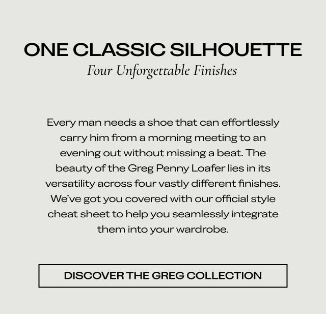 ONE CLASSIC SILHOUETTE Four Unforgettable Finishes Every man needs a shoe that can effortlessly carry him from a morning meeting to an evening out without missing a beat. The beauty of the Greg Penny Loafer lies in its versatility across four vastly different finishes. We’ve got you covered with our official style cheat sheet to help you seamlessly integrate them into your wardrobe. [DISCOVER THE GREG COLLECTION]