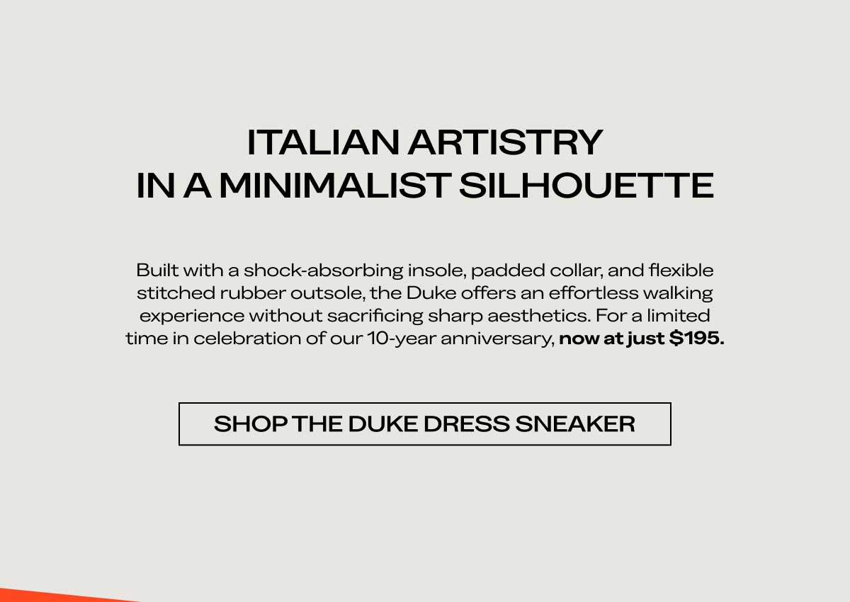 ITALIAN ARTISTRY IN A MINIMALIST SILHOUETTE  Built with a shock-absorbing insole, padded collar, and flexible stitched rubber outsole, the Duke offers an effortless walking experience without sacrificing sharp aesthetics. For a limited time in celebration of our 10-year anniversary, now at just $195.  [SHOP THE DUKE DRESS SNEAKER]