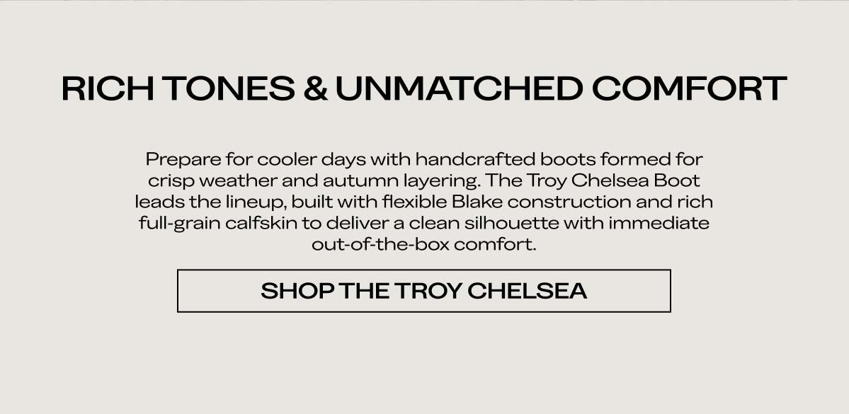 RICH TONES & UNMATCHED COMFORT  Prepare for cooler days with handcrafted boots formed for crisp weather and autumn layering. The Troy Chelsea Boot leads the lineup, built with flexible Blake construction and rich full-grain calfskin to deliver a clean silhouette with immediate out-of-the-box comfort.  SHOP THE TROY CHELSEA