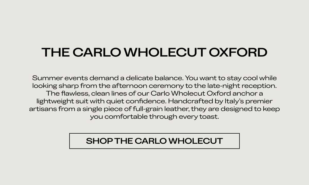 THE CARLO WHOLECUT OXFORD Summer events demand a delicate balance. You want to stay cool while looking sharp from the afternoon ceremony to the late night reception. The flawless, clean lines of our Carlo Wholecut Oxford anchor a lightweight suit with quiet confidence. Handcrafted by Italy's premier artisans from a single piece of full-grain leather, they are designed to keep you comfortable through every toast.  [SHOP THE CARLO WHOLECUT]