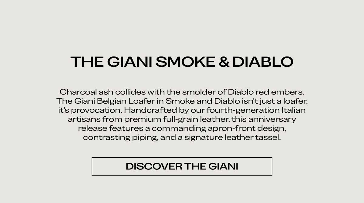 THE GIANI SMOKE & DIABLO Charcoal ash collides with the smolder of Diablo red embers. The Giani Belgian Loafer in Smoke and Diablo isn't just a loafer, it's provocation. Handcrafted by our fourth-generation Italian artisans from premium full-grain leather, this anniversary release features a commanding apron-front design, contrasting piping, and a signature leather tassel.  [DISCOVER THE GIANI]