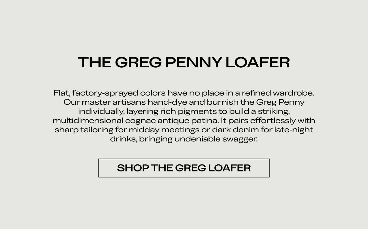 THE GREG PENNY LOAFER Flat, factory-sprayed colors have no place in a refined wardrobe. Our master artisans hand-dye and burnish the Greg Penny individually, layering rich pigments to build a striking, multidimensional cognac antique patina. It pairs effortlessly with sharp tailoring for midday meetings or dark denim for late-night drinks, bringing undeniable swagger.  [SHOP THE GREG LOAFER]