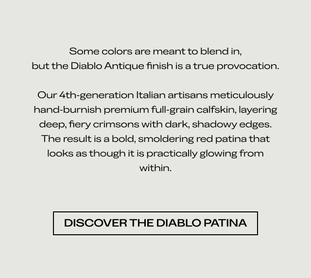 Some colors are meant to blend in, but the Diablo Antique finish is a true provocation. Our 4th-generation Italian artisans meticulously hand-burnish premium full-grain calfskin, layering deep, fiery crimsons with dark, shadowy edges. The result is a bold, smoldering red patina that looks as though it is practically glowing from within. [DISCOVER THE DIABLO PATINA]
