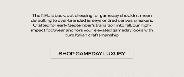 The NFL is back, but dressing for gameday shouldn't mean defaulting to over-branded jerseys or tired canvas sneakers. Crafted for early September's transition into fall, our high-impact footwear anchors your elevated gameday looks with pure Italian craftsmanship. [SHOP GAMEDAY LUXURY]