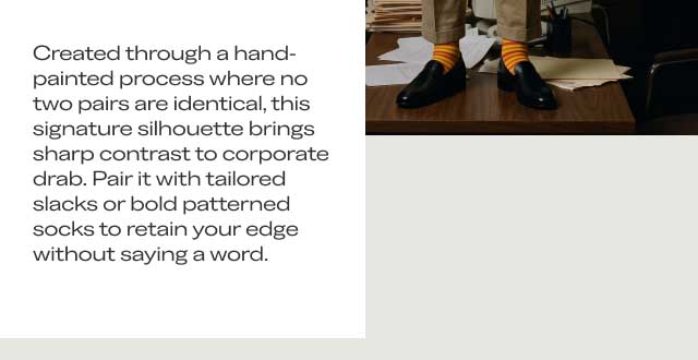 UNAPOLOGETICALLY INDIVIDUALFrom Boardroom Presentations $\longrightarrow$ to Late-Night Mezcal BarsCreated through a hand-painted process where no two pairs are identical, this signature silhouette brings sharp contrast to corporate drab. Pair it with tailored slacks or bold patterned socks to retain your edge without saying a word.