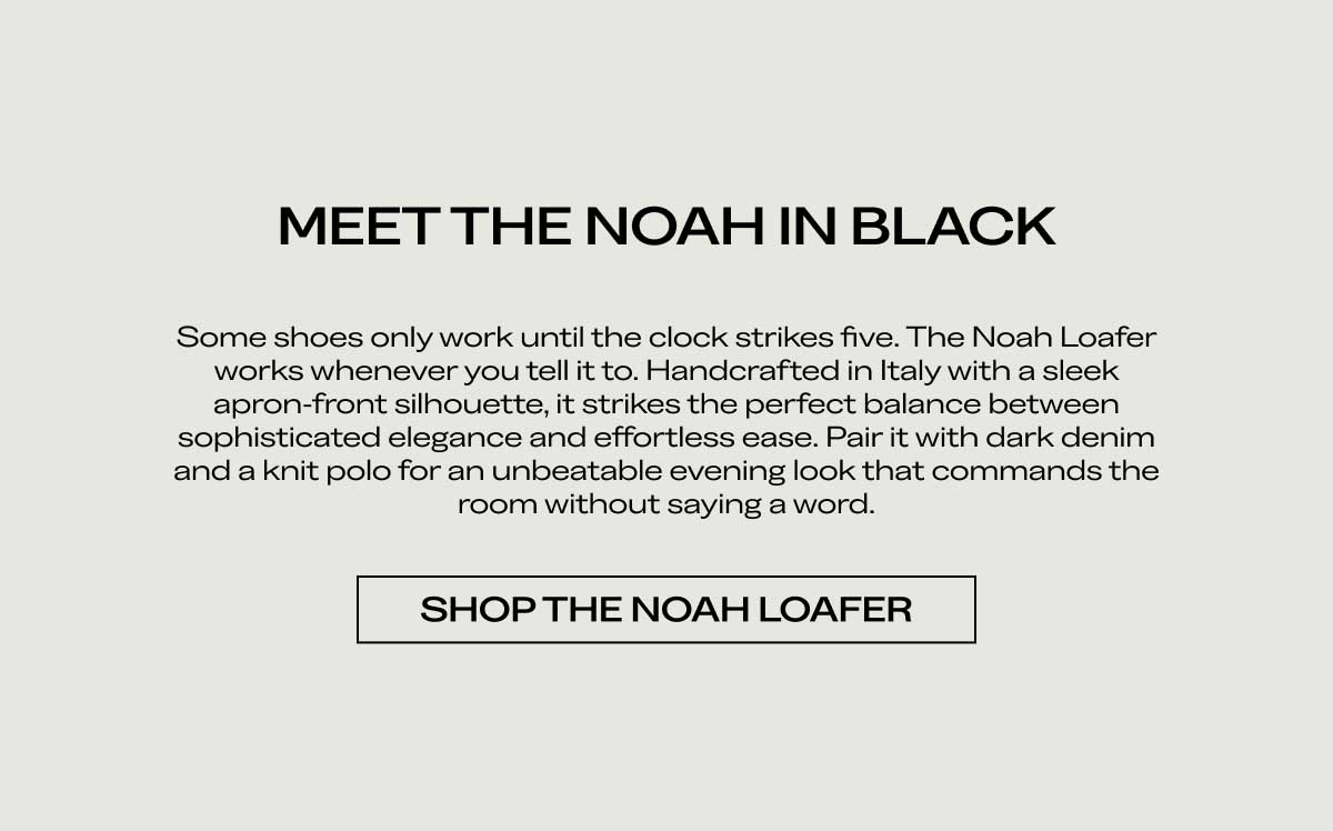 MEET THE NOAH IN BLACK Some shoes only work until the clock strikes five. The Noah Loafer works whenever you tell it to. Handcrafted in Italy with a sleek, apron-front silhouette, it strikes the perfect balance between sophisticated elegance and effortless ease. Pair it with dark denim and a knit polo for an unbeatable evening look that commands the room without saying a word.  [SHOP THE NOAH LOAFER]